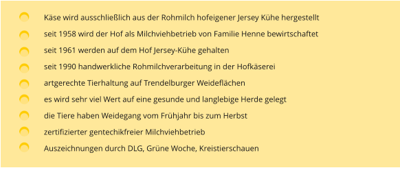 Käse wird ausschließlich aus der Rohmilch hofeigener Jersey Kühe hergestellt seit 1958 wird der Hof als Milchviehbetrieb von Familie Henne bewirtschaftet  seit 1961 werden auf dem Hof Jersey-Kühe gehalten seit 1990 handwerkliche Rohmilchverarbeitung in der Hofkäserei artgerechte Tierhaltung auf Trendelburger Weideflächen es wird sehr viel Wert auf eine gesunde und langlebige Herde gelegt die Tiere haben Weidegang vom Frühjahr bis zum Herbst zertifizierter gentechikfreier Milchviehbetrieb Auszeichnungen durch DLG, Grüne Woche, Kreistierschauen
