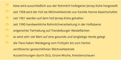 Käse wird ausschließlich aus der Rohmilch hofeigener Jersey Kühe hergestellt seit 1958 wird der Hof als Milchviehbetrieb von Familie Henne bewirtschaftet  seit 1961 werden auf dem Hof Jersey-Kühe gehalten seit 1990 handwerkliche Rohmilchverarbeitung in der Hofkäserei artgerechte Tierhaltung auf Trendelburger Weideflächen es wird sehr viel Wert auf eine gesunde und langlebige Herde gelegt die Tiere haben Weidegang vom Frühjahr bis zum Herbst zertifizierter gentechikfreier Milchviehbetrieb Auszeichnungen durch DLG, Grüne Woche, Kreistierschauen